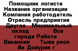 Помощник логиста › Название организации ­ Компания-работодатель › Отрасль предприятия ­ Другое › Минимальный оклад ­ 20 000 - Все города Работа » Вакансии   . Тыва респ.,Ак-Довурак г.